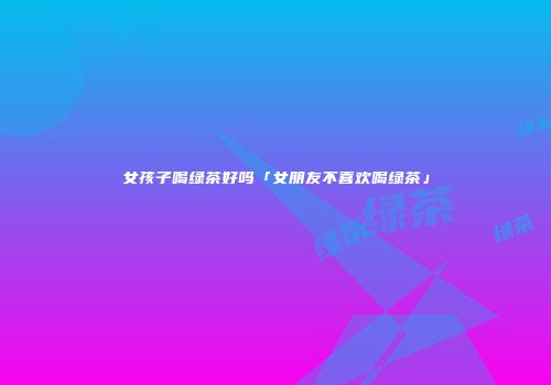 女孩子喝绿茶好吗「女朋友不喜欢喝绿茶」