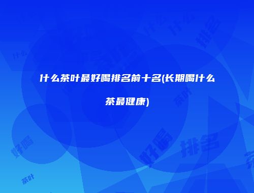 什么茶叶最好喝排名前十名(长期喝什么茶最健康)