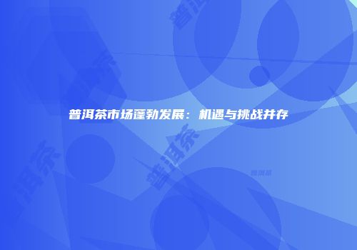 普洱茶市场蓬勃发展：机遇与挑战并存