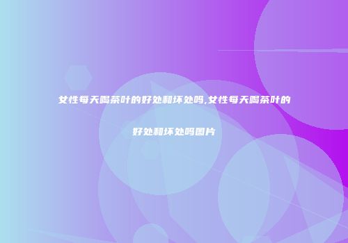 女性每天喝茶叶的好处和坏处吗,女性每天喝茶叶的好处和坏处吗图片
