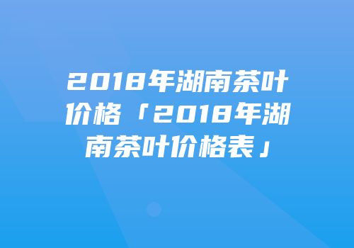 2018年湖南茶叶价格「2018年湖南茶叶价格表」