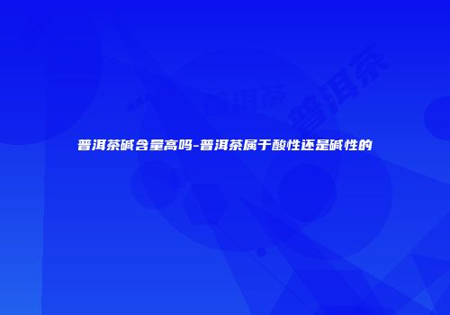 普洱茶碱含量高吗-普洱茶属于酸性还是碱性的