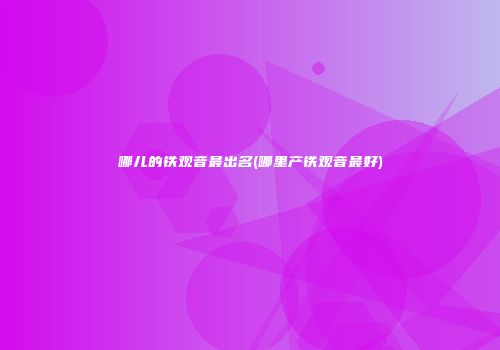 哪儿的铁观音最出名(哪里产铁观音最好)