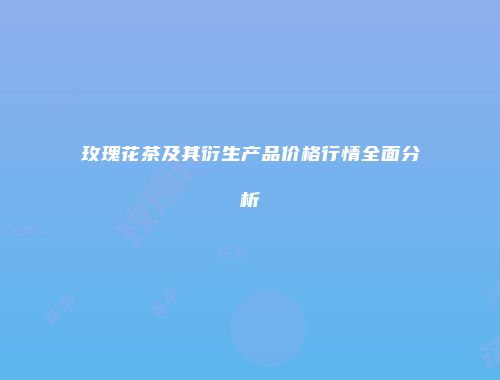 玫瑰花茶及其衍生产品价格行情全面分析
