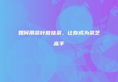 如何用茶叶做抹茶，让你成为茶艺高手