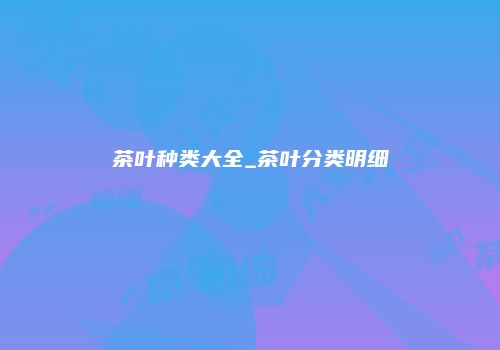 茶叶种类大全_茶叶分类明细
