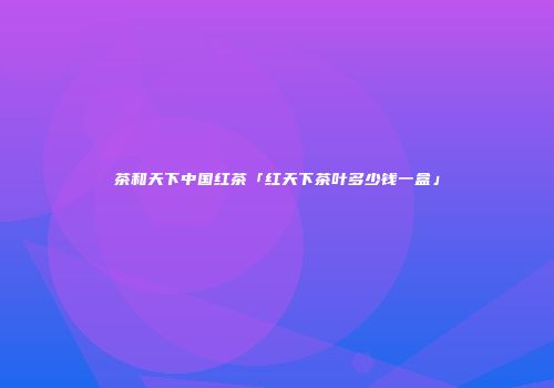 茶和天下中国红茶「红天下茶叶多少钱一盒」