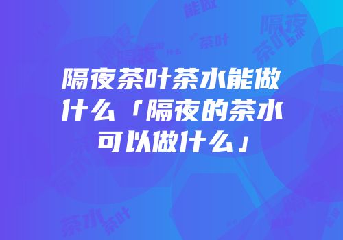 隔夜茶叶茶水能做什么「隔夜的茶水可以做什么」
