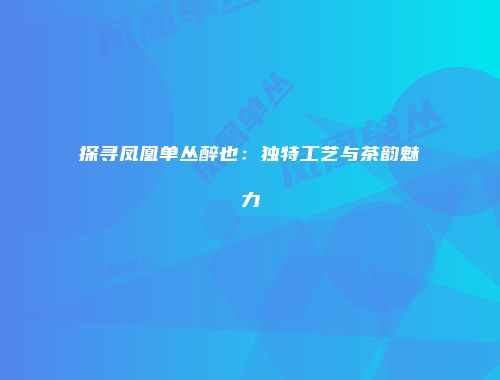 探寻凤凰单丛醉也：独特工艺与茶韵魅力
