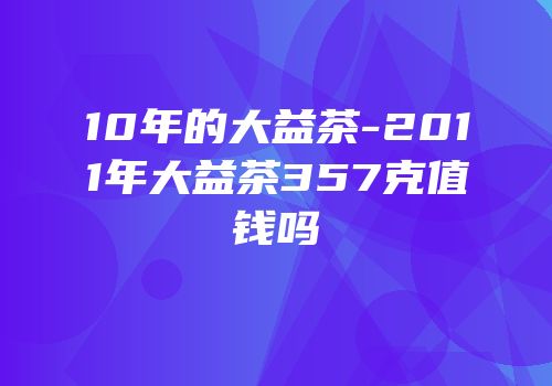 10年的大益茶-2011年大益茶357克值钱吗