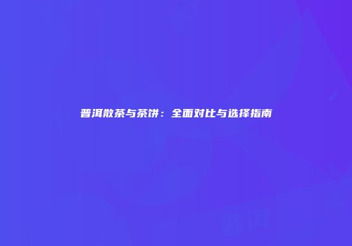 普洱散茶与茶饼：全面对比与选择指南