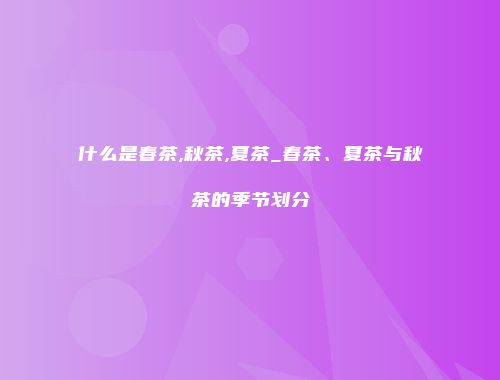 什么是春茶,秋茶,夏茶_春茶、夏茶与秋茶的季节划分