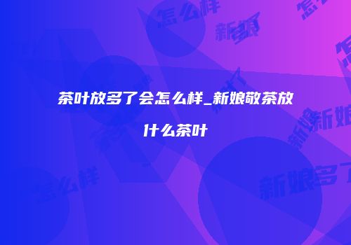 茶叶放多了会怎么样_新娘敬茶放什么茶叶