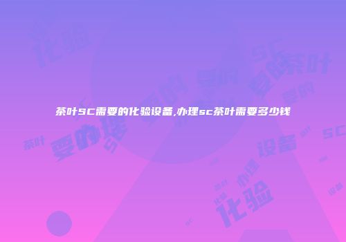 茶叶SC需要的化验设备,办理sc茶叶需要多少钱