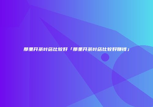 那里开茶叶店比较好「那里开茶叶店比较好赚钱」