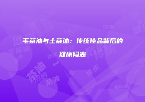 毛茶油与土茶油：传统佳品背后的健康隐患