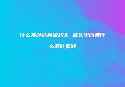 什么茶叶适合做枕头_枕头里面装什么茶叶最好