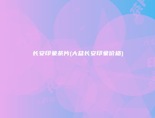 长安印象茶片(大益长安印象价格)