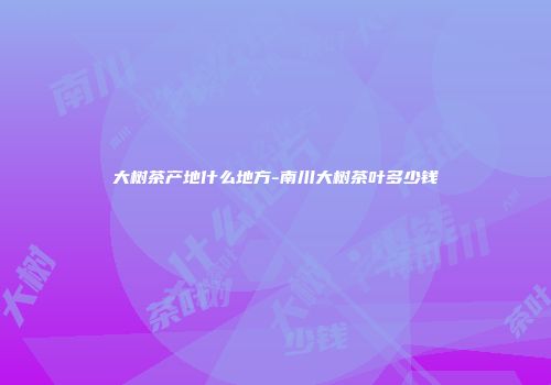 大树茶产地什么地方-南川大树茶叶多少钱