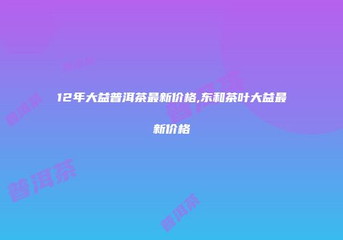 12年大益普洱茶最新价格,东和茶叶大益最新价格