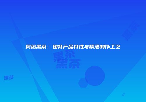 揭秘黑茶：独特产品特性与精湛制作工艺