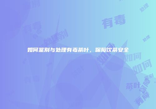 如何鉴别与处理有毒茶叶，保障饮茶安全