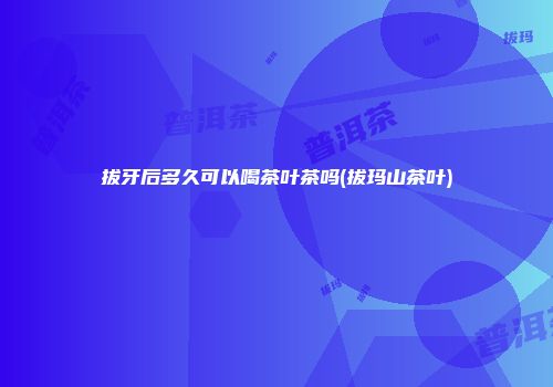 拔牙后多久可以喝茶叶茶吗(拔玛山茶叶)