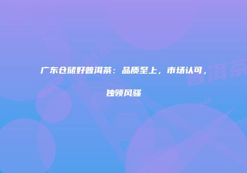 广东仓储好普洱茶：品质至上，市场认可，独领风骚