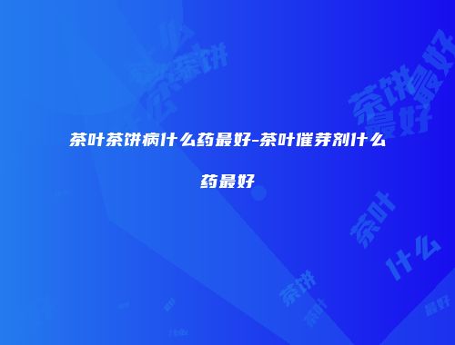 茶叶茶饼病什么药最好-茶叶催芽剂什么药最好