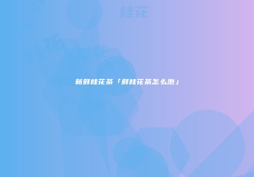 新鲜桂花茶「鲜桂花茶怎么泡」