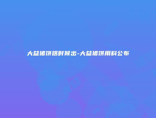 大益猪饼啥时候出-大益猪饼用料公布