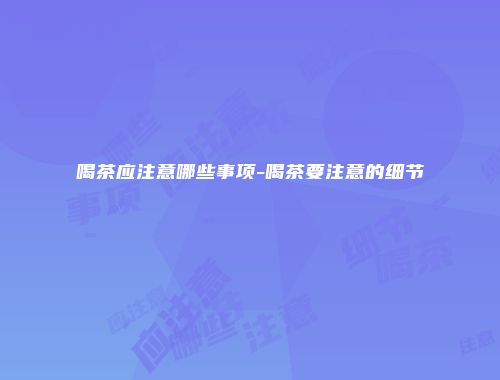 喝茶应注意哪些事项-喝茶要注意的细节
