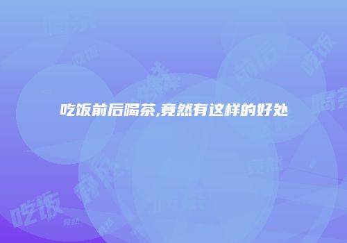 吃饭前后喝茶,竟然有这样的好处