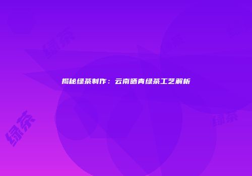 揭秘绿茶制作：云南晒青绿茶工艺解析