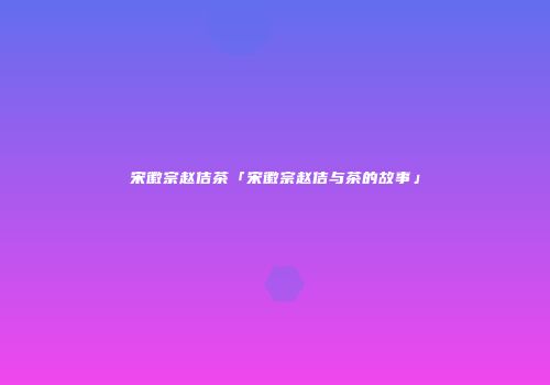 宋徽宗赵佶茶「宋徽宗赵佶与茶的故事」