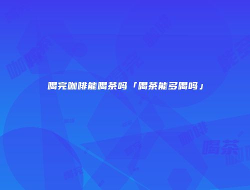 喝完咖啡能喝茶吗「喝茶能多喝吗」