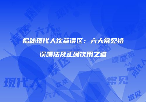 揭秘现代人饮茶误区：六大常见错误喝法及正确饮用之道