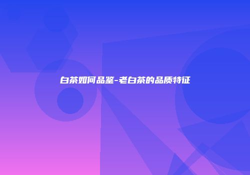 白茶如何品鉴-老白茶的品质特征