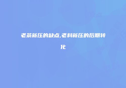 老茶新压的缺点,老料新压的后期转化