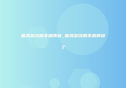 普洱茶饼用不用弄碎_普洱茶饼用不用弄碎了