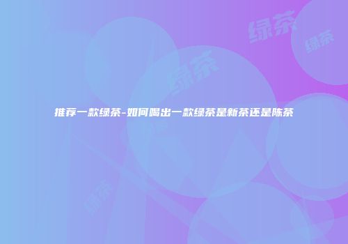 推荐一款绿茶-如何喝出一款绿茶是新茶还是陈茶