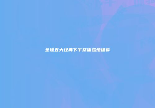 全球五大经典下午茶体验地推荐