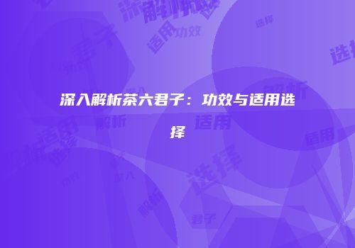 深入解析茶六君子：功效与适用选择