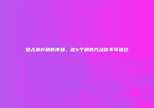 抢占茶叶销售市场，这5个销售方法你不可错过
