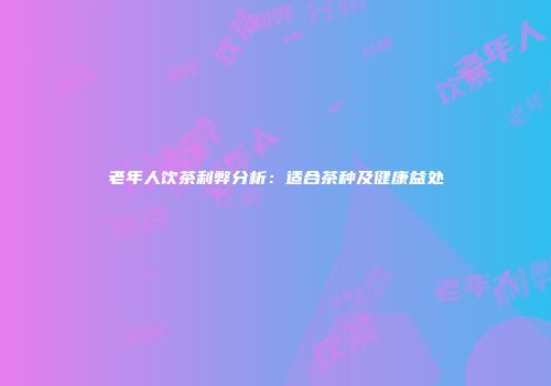 老年人饮茶利弊分析：适合茶种及健康益处