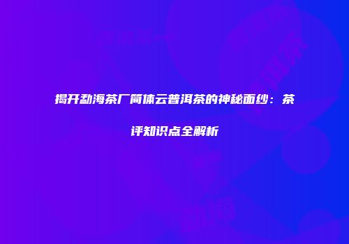 揭开勐海茶厂简体云普洱茶的神秘面纱：茶评知识点全解析