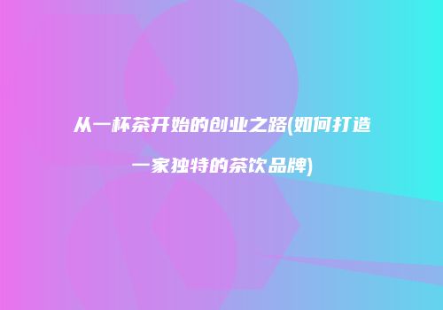 从一杯茶开始的创业之路(如何打造一家独特的茶饮品牌)