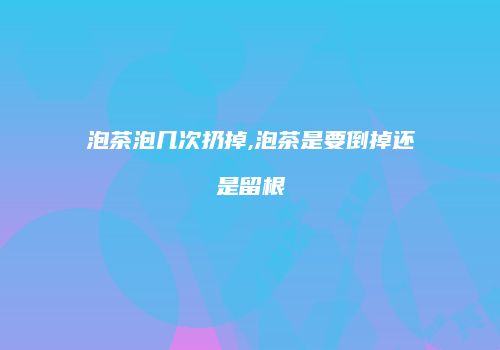 泡茶泡几次扔掉,泡茶是要倒掉还是留根