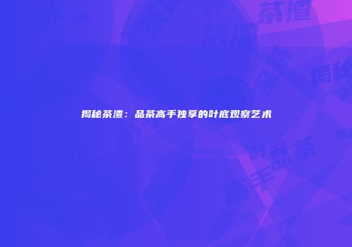 揭秘茶渣：品茶高手独享的叶底观察艺术