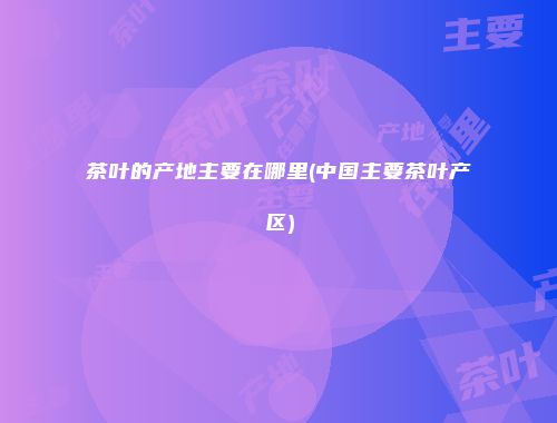 茶叶的产地主要在哪里(中国主要茶叶产区)